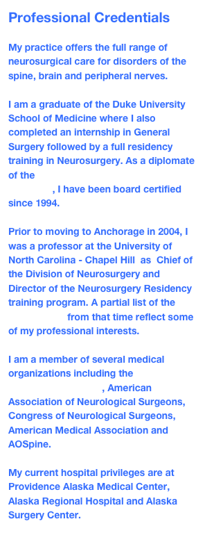 Professional Credentials

My practice offers the full range of neurosurgical care for disorders of the spine, brain and peripheral nerves.  

I am a graduate of the Duke University School of Medicine where I also completed an internship in General Surgery followed by a full residency training in Neurosurgery. As a diplomate of the  American Board of Neurological Surgeons, I have been board certified since 1994.

Prior to moving to Anchorage in 2004, I was a professor at the University of North Carolina - Chapel Hill  as  Chief of the Division of Neurosurgery and Director of the Neurosurgery Residency training program. A partial list of the publications from that time reflect some of my professional interests.

I am a member of several medical organizations including the American College of Surgeons, American Association of Neurological Surgeons, Congress of Neurological Surgeons, American Medical Association and AOSpine.

My current hospital privileges are at Providence Alaska Medical Center, Alaska Regional Hospital and Alaska Surgery Center.
